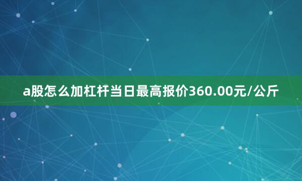 a股怎么加杠杆当日最高报价360.00元/公斤