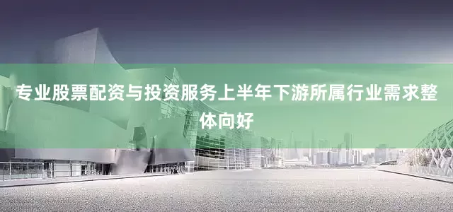 专业股票配资与投资服务上半年下游所属行业需求整体向好