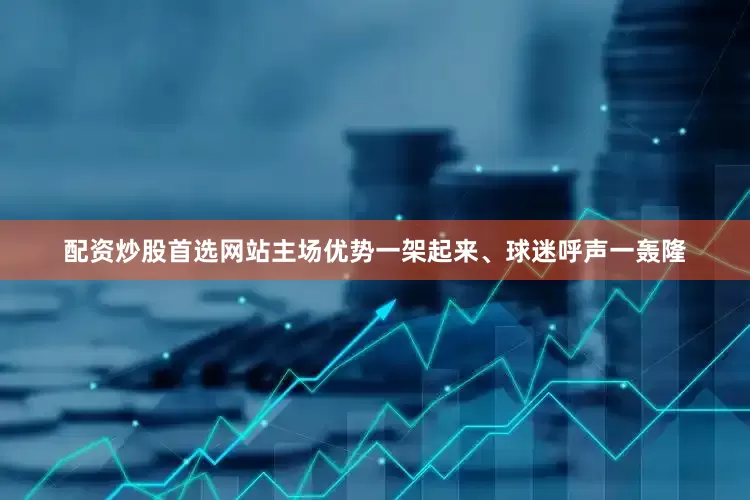 配资炒股首选网站主场优势一架起来、球迷呼声一轰隆