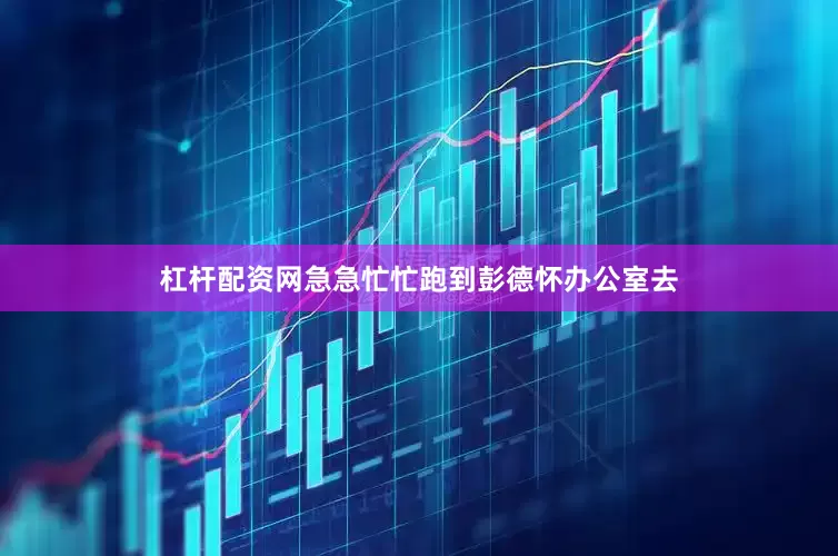 杠杆配资网急急忙忙跑到彭德怀办公室去