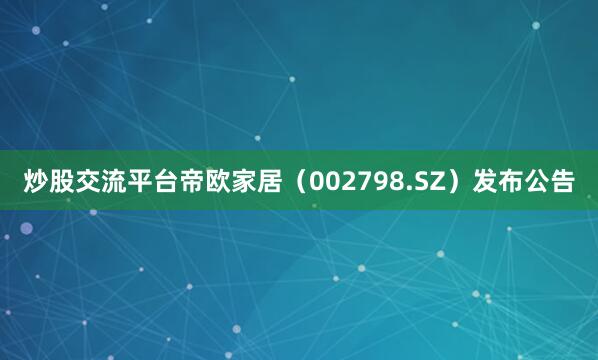 炒股交流平台帝欧家居（002798.SZ）发布公告