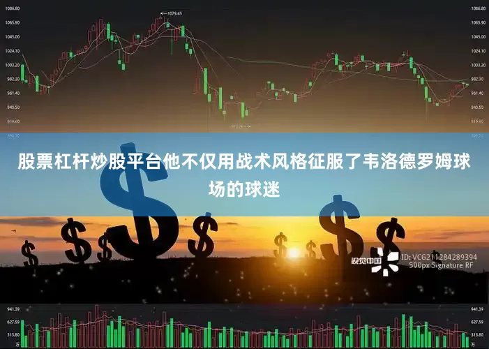股票杠杆炒股平台他不仅用战术风格征服了韦洛德罗姆球场的球迷