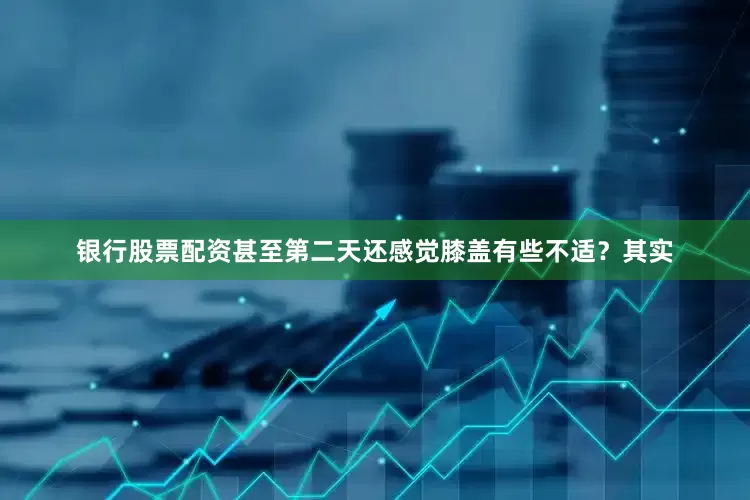 银行股票配资甚至第二天还感觉膝盖有些不适？其实