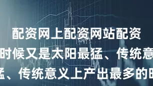 配资网上配资网站配资偏偏这个时候又是太阳最猛、传统意义上产出最多的时候