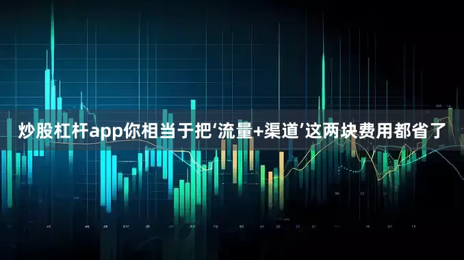 炒股杠杆app你相当于把‘流量+渠道’这两块费用都省了
