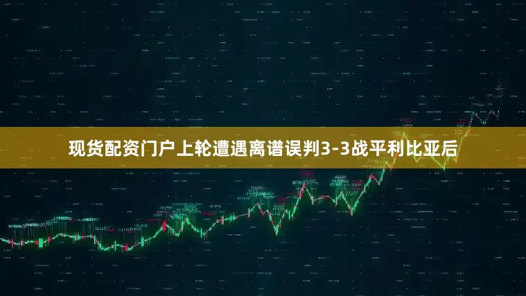 现货配资门户上轮遭遇离谱误判3-3战平利比亚后